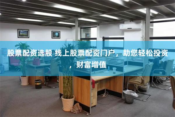 股票配资选股 线上股票配资门户，助您轻松投资，财富增值