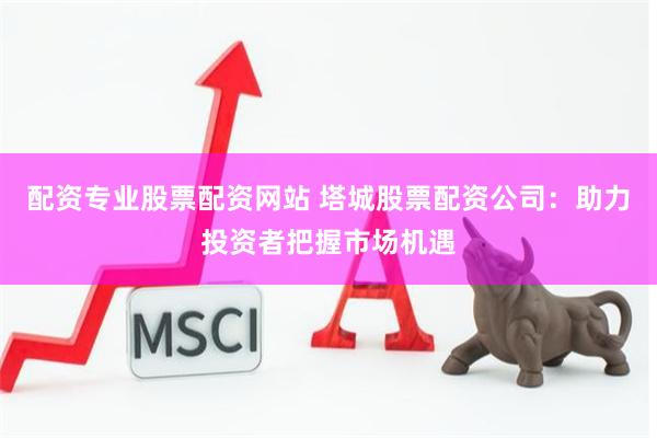 配资专业股票配资网站 塔城股票配资公司：助力投资者把握市场机遇