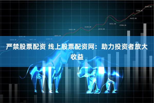 严禁股票配资 线上股票配资网：助力投资者放大收益