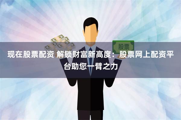 现在股票配资 解锁财富新高度：股票网上配资平台助您一臂之力