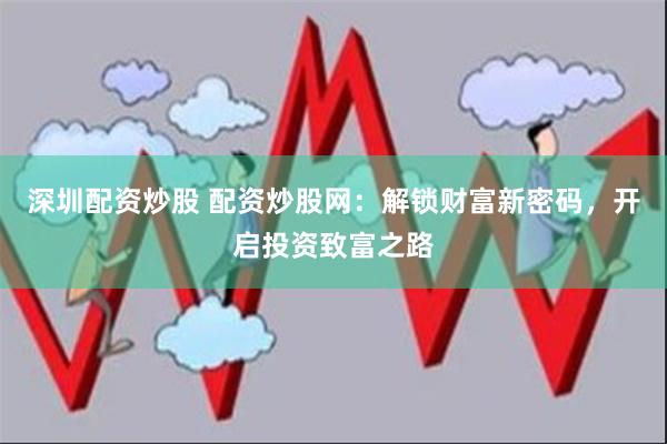 深圳配资炒股 配资炒股网：解锁财富新密码，开启投资致富之路